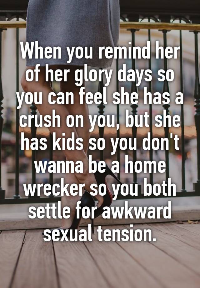 When you remind her of her glory days so you can feel she has a crush on you, but she has kids so you don't wanna be a home wrecker so you both settle for awkward sexual tension.