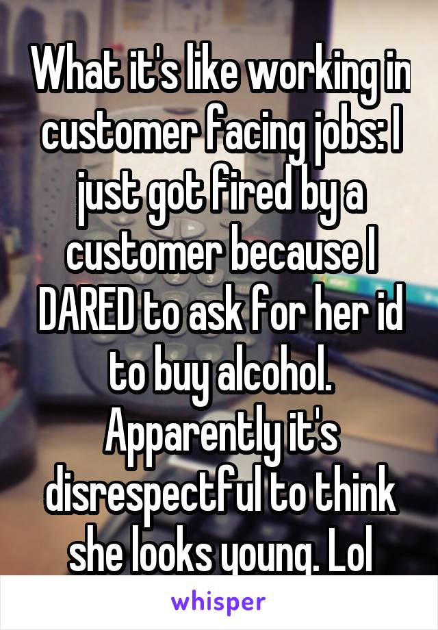 What it's like working in customer facing jobs: I just got fired by a customer because I DARED to ask for her id to buy alcohol. Apparently it's disrespectful to think she looks young. Lol