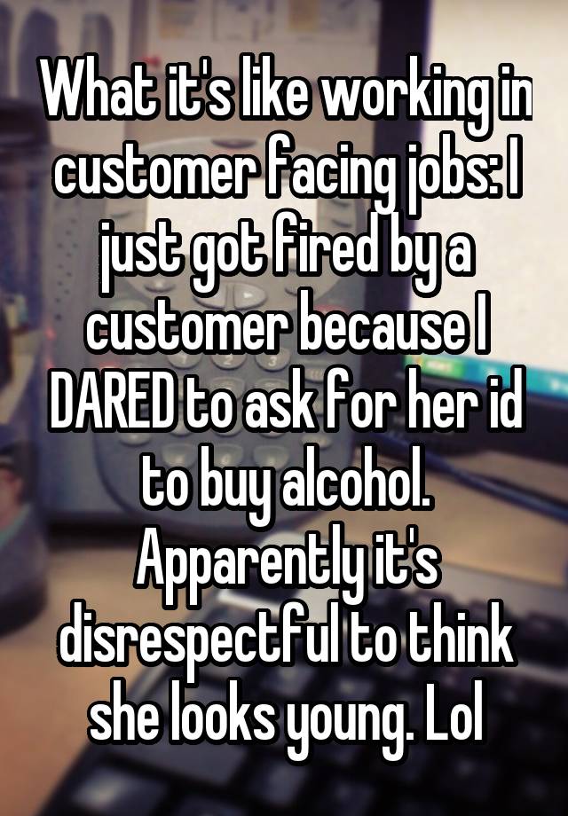 What it's like working in customer facing jobs: I just got fired by a customer because I DARED to ask for her id to buy alcohol. Apparently it's disrespectful to think she looks young. Lol