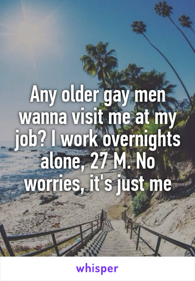 Any older gay men wanna visit me at my job? I work overnights alone, 27 M. No worries, it's just me