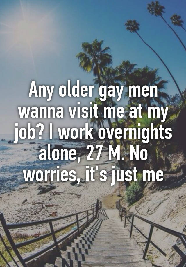 Any older gay men wanna visit me at my job? I work overnights alone, 27 M. No worries, it's just me