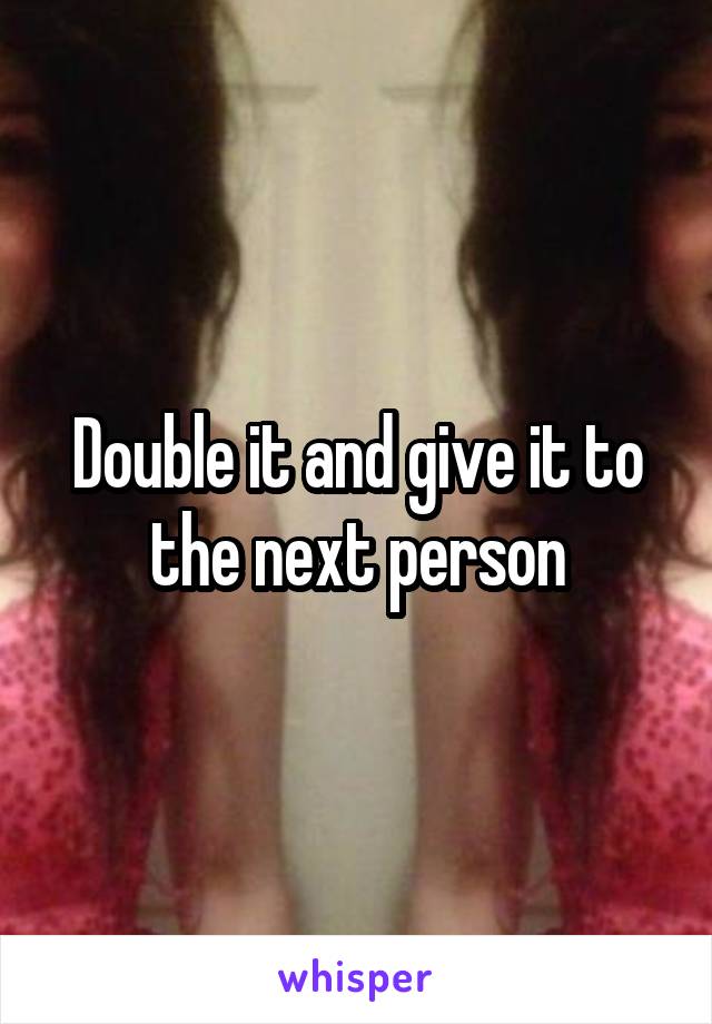 Double it and give it to the next person