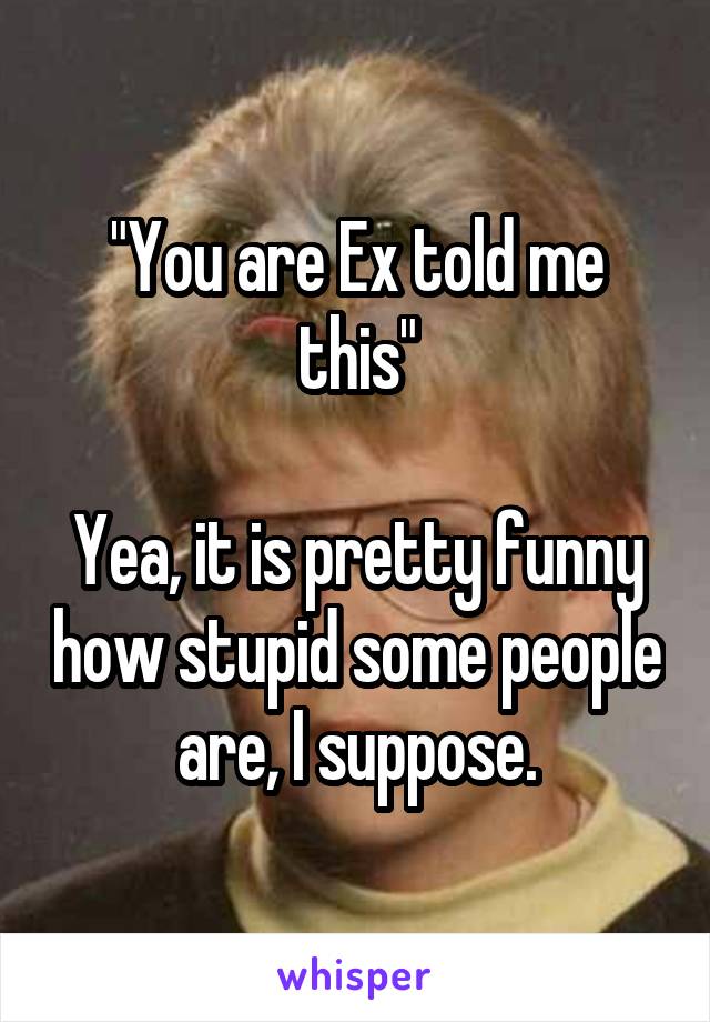 "You are Ex told me this"

Yea, it is pretty funny how stupid some people are, I suppose.