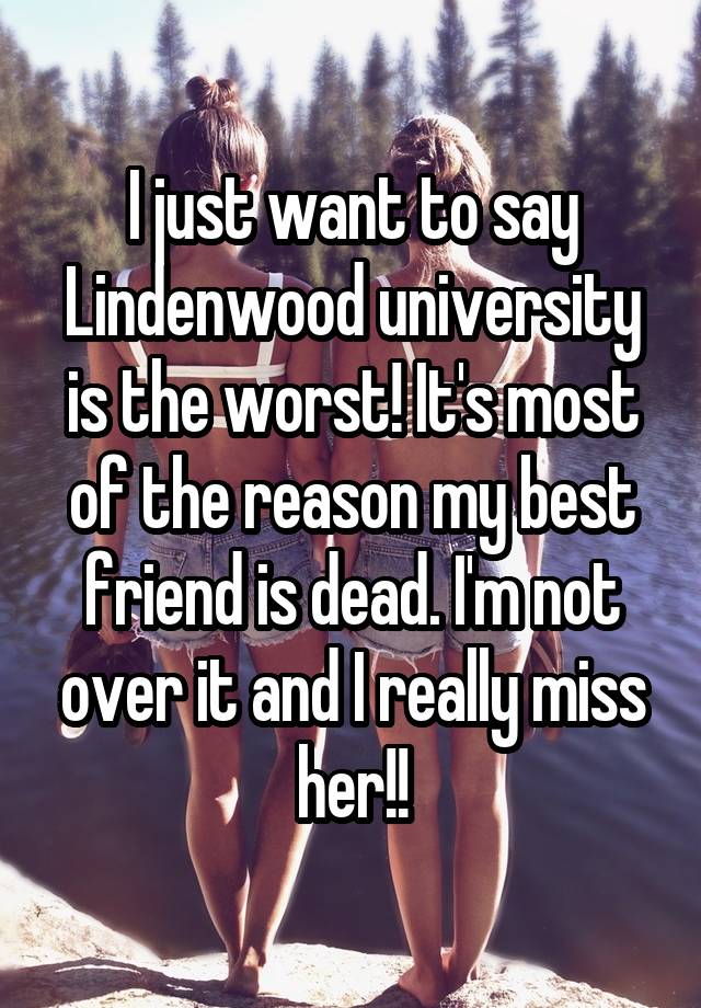 I just want to say Lindenwood university is the worst! It's most of the reason my best friend is dead. I'm not over it and I really miss her!!