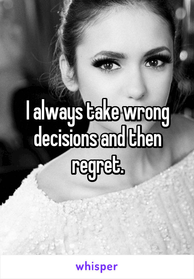 I always take wrong decisions and then regret.