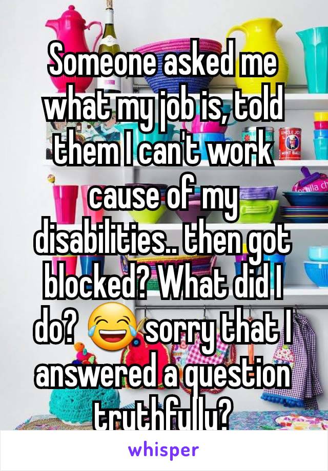 Someone asked me what my job is, told them I can't work cause of my disabilities.. then got blocked? What did I do? 😂 sorry that I answered a question truthfully?