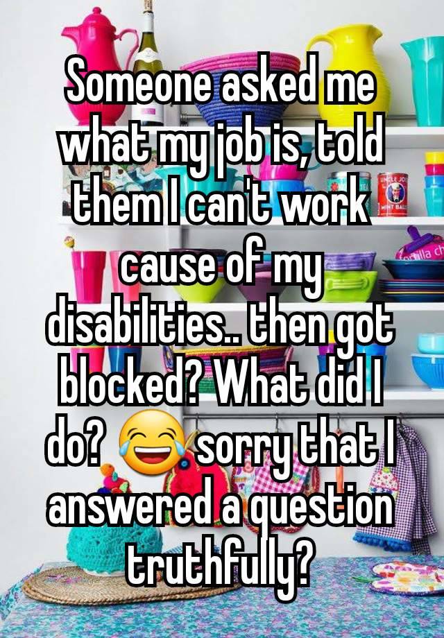 Someone asked me what my job is, told them I can't work cause of my disabilities.. then got blocked? What did I do? 😂 sorry that I answered a question truthfully?