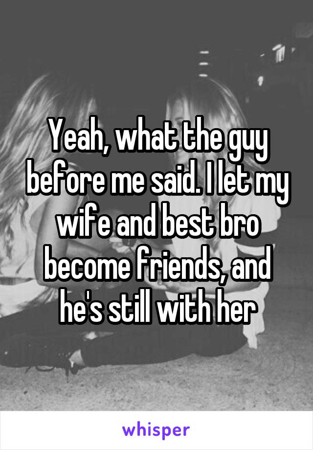 Yeah, what the guy before me said. I let my wife and best bro become friends, and he's still with her