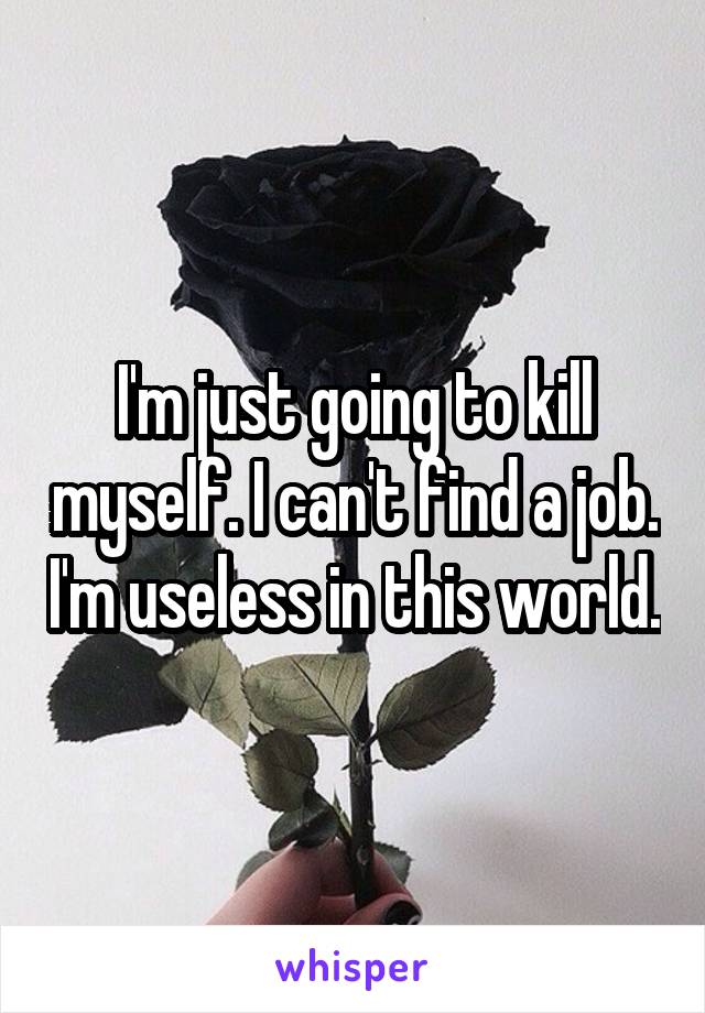 I'm just going to kill myself. I can't find a job. I'm useless in this world.