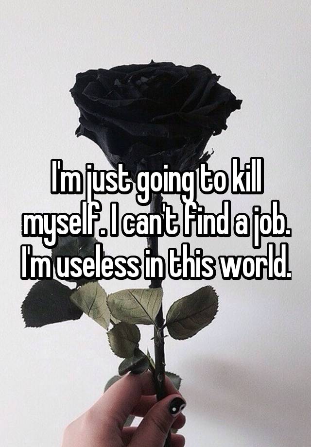 I'm just going to kill myself. I can't find a job. I'm useless in this world.