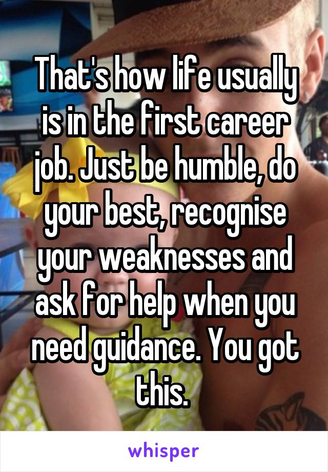 That's how life usually is in the first career job. Just be humble, do your best, recognise your weaknesses and ask for help when you need guidance. You got this. 