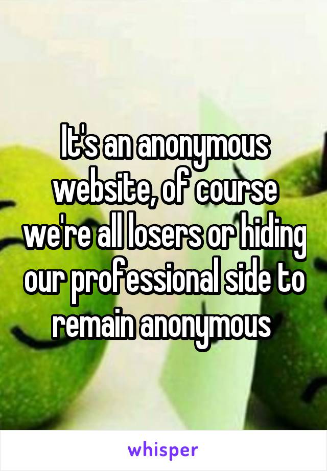 It's an anonymous website, of course we're all losers or hiding our professional side to remain anonymous 