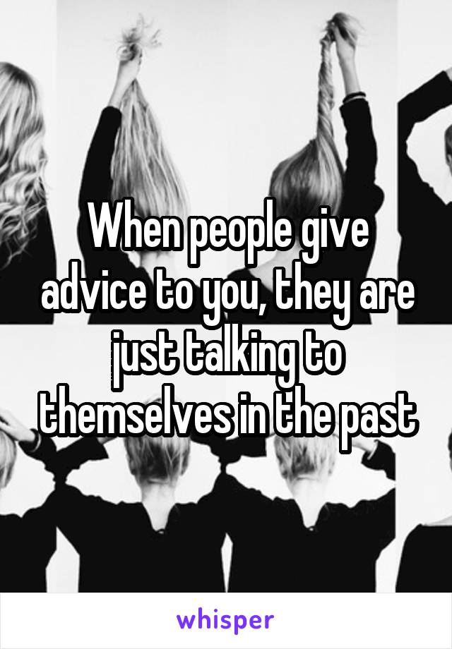 When people give advice to you, they are just talking to themselves in the past