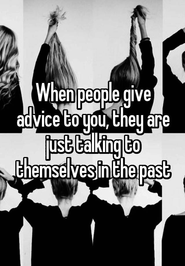 When people give advice to you, they are just talking to themselves in the past