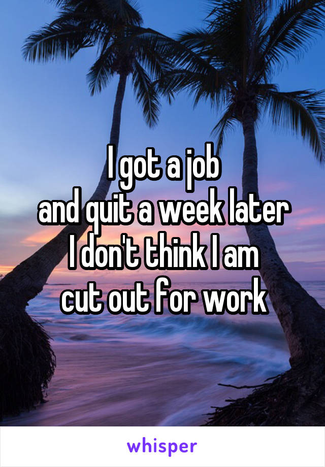 I got a job
and quit a week later
I don't think I am
cut out for work