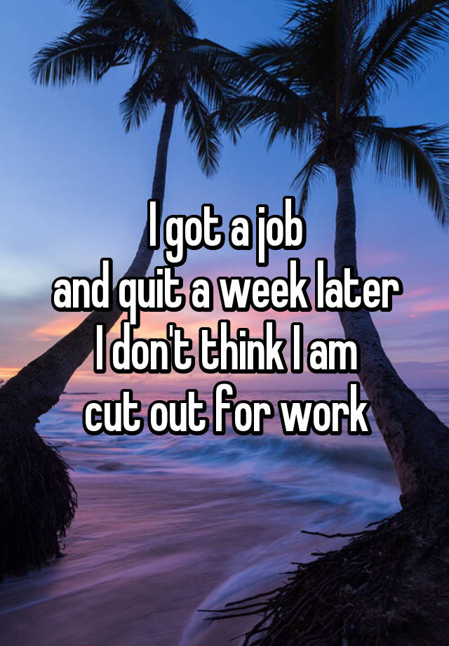 I got a job
and quit a week later
I don't think I am
cut out for work