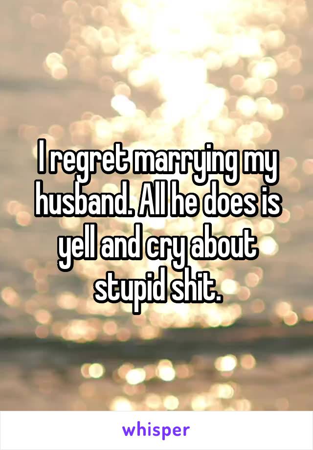 I regret marrying my husband. All he does is yell and cry about stupid shit.