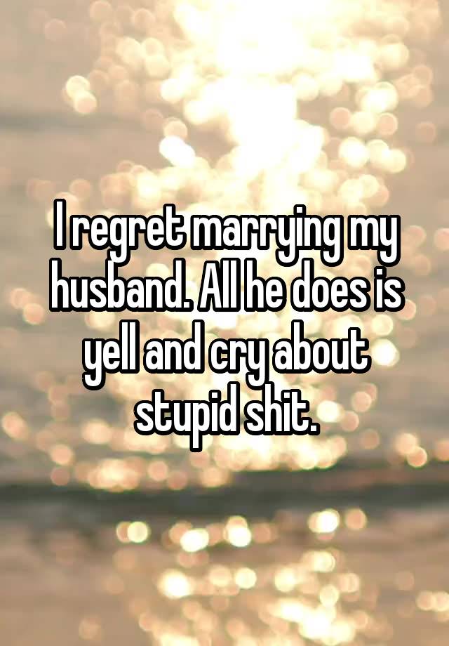 I regret marrying my husband. All he does is yell and cry about stupid shit.