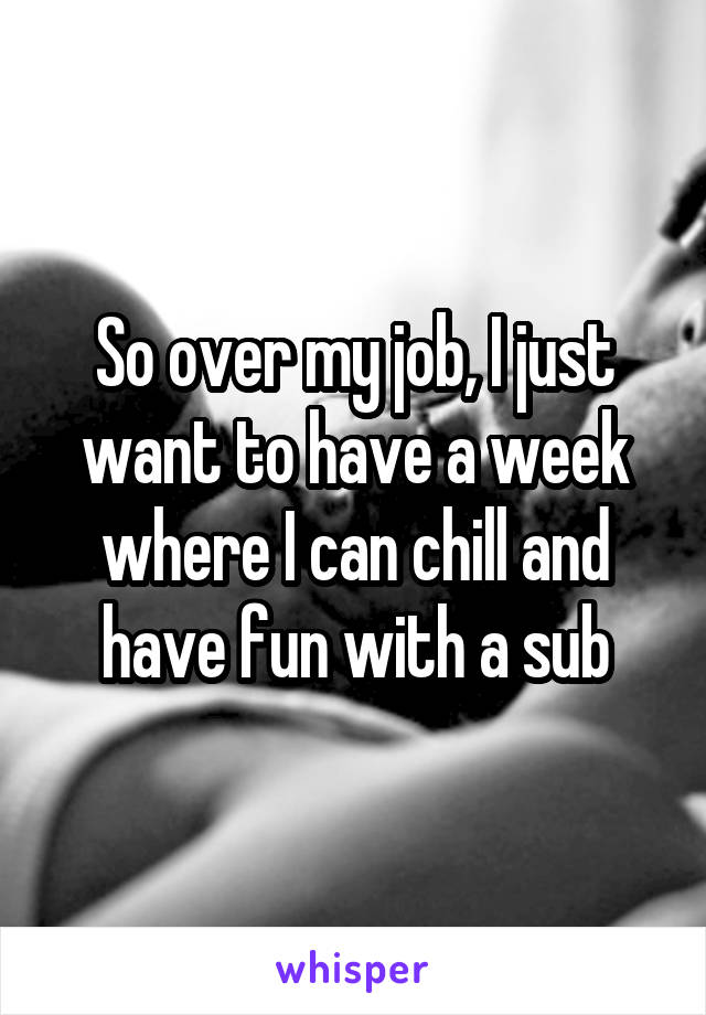 So over my job, I just want to have a week where I can chill and have fun with a sub