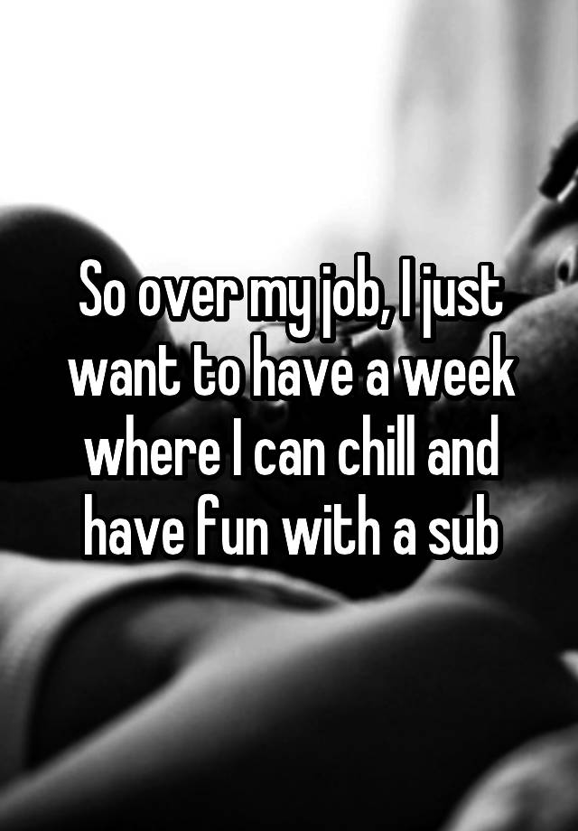 So over my job, I just want to have a week where I can chill and have fun with a sub