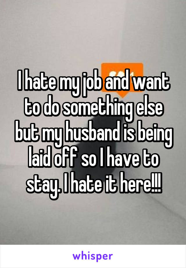 I hate my job and want to do something else but my husband is being laid off so I have to stay. I hate it here!!!