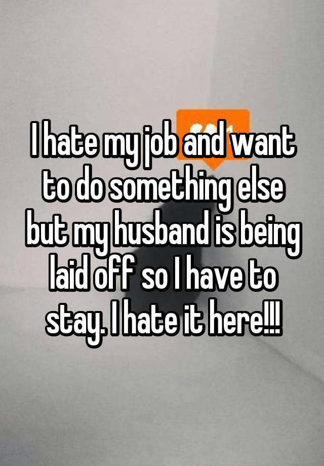 I hate my job and want to do something else but my husband is being laid off so I have to stay. I hate it here!!!