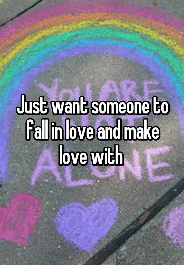 Just want someone to fall in love and make love with 