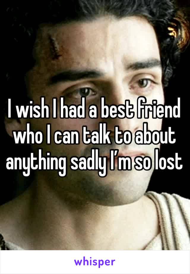 I wish I had a best friend who I can talk to about anything sadly I’m so lost 