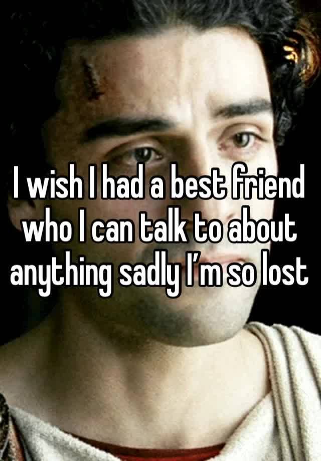 I wish I had a best friend who I can talk to about anything sadly I’m so lost 