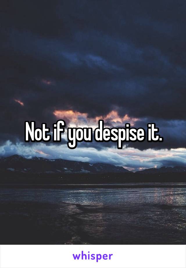 Not if you despise it.