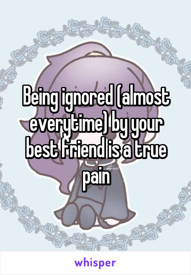 Being ignored (almost everytime) by your best friend is a true pain