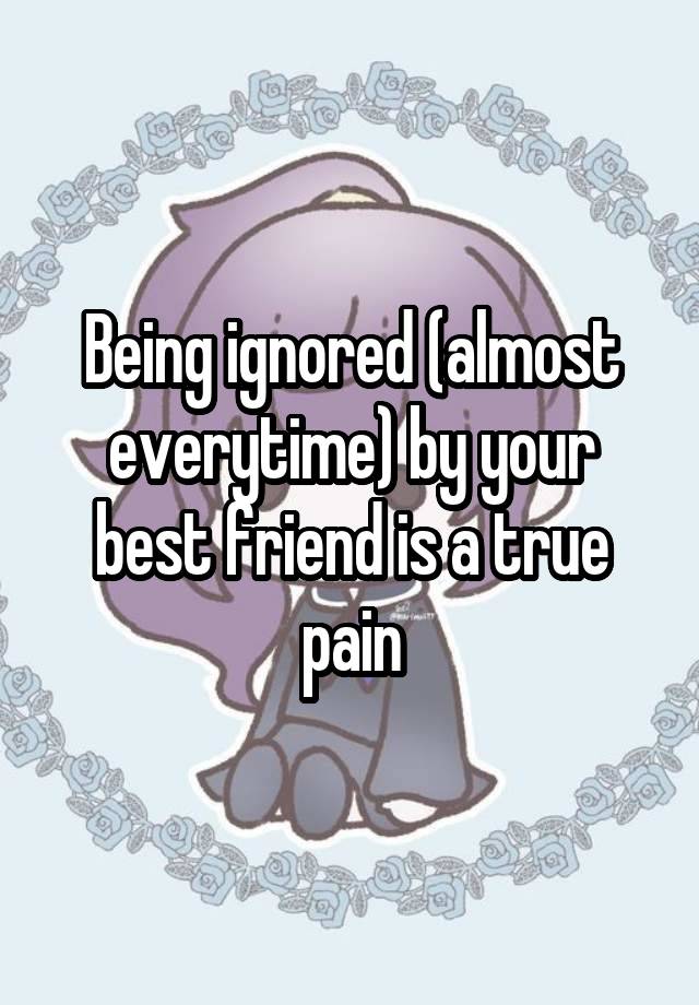 Being ignored (almost everytime) by your best friend is a true pain