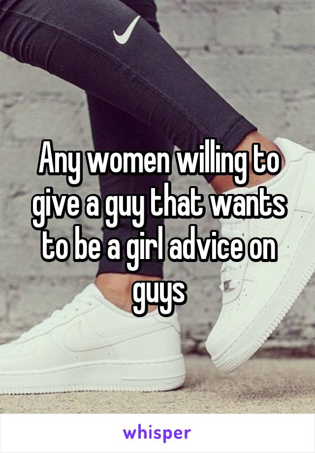 Any women willing to give a guy that wants to be a girl advice on guys