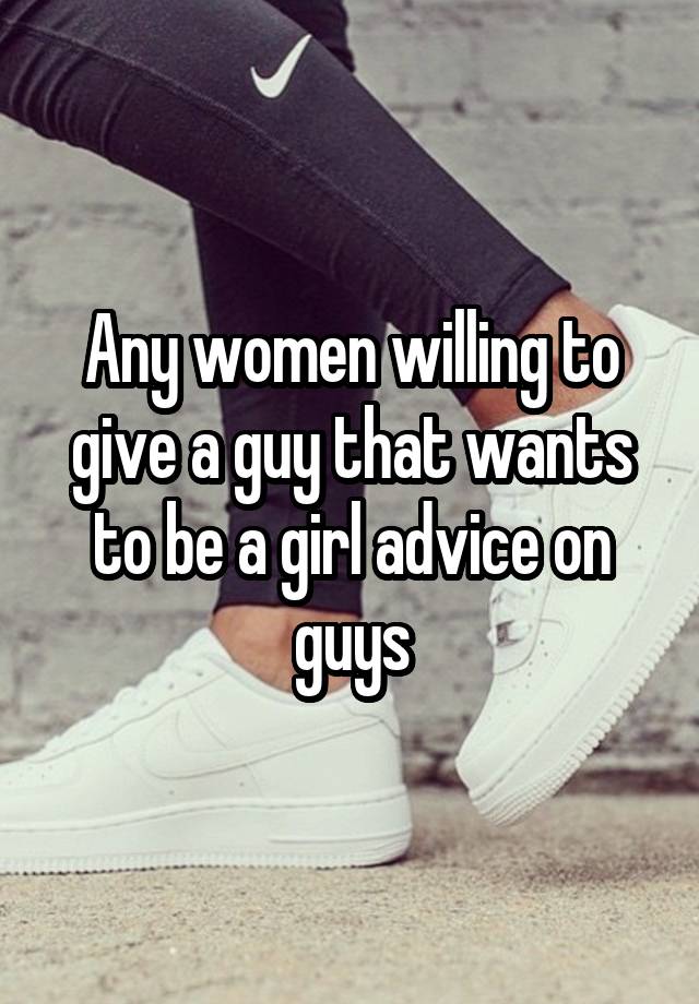 Any women willing to give a guy that wants to be a girl advice on guys