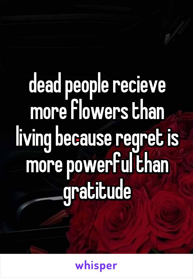 dead people recieve more flowers than living because regret is more powerful than gratitude