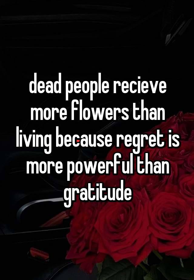 dead people recieve more flowers than living because regret is more powerful than gratitude