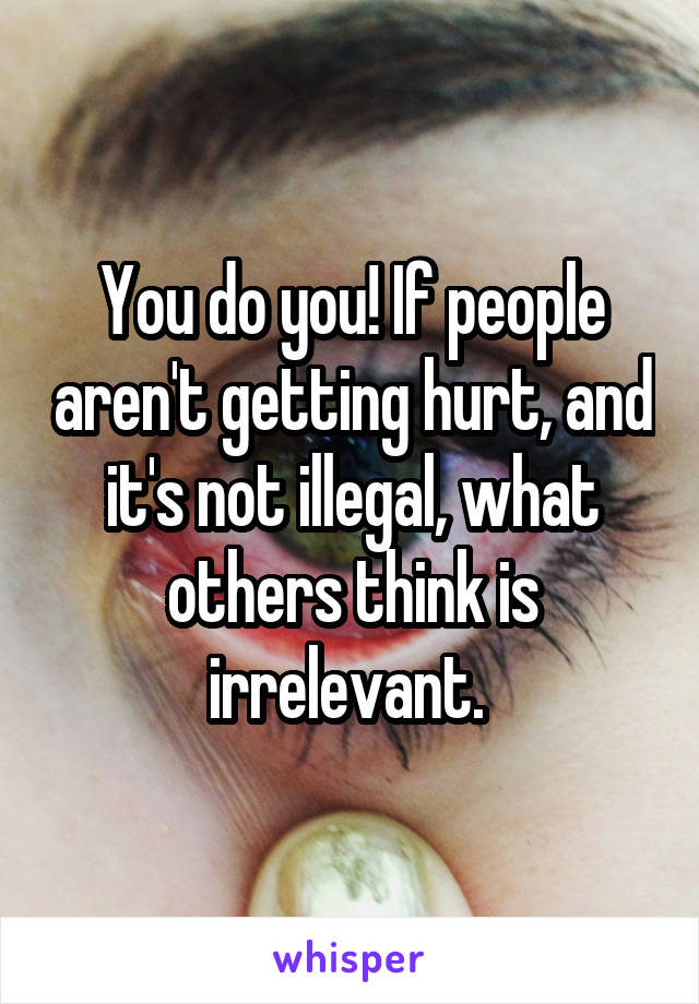 You do you! If people aren't getting hurt, and it's not illegal, what others think is irrelevant. 