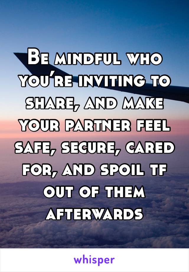 Be mindful who you’re inviting to share, and make your partner feel safe, secure, cared for, and spoil tf out of them afterwards