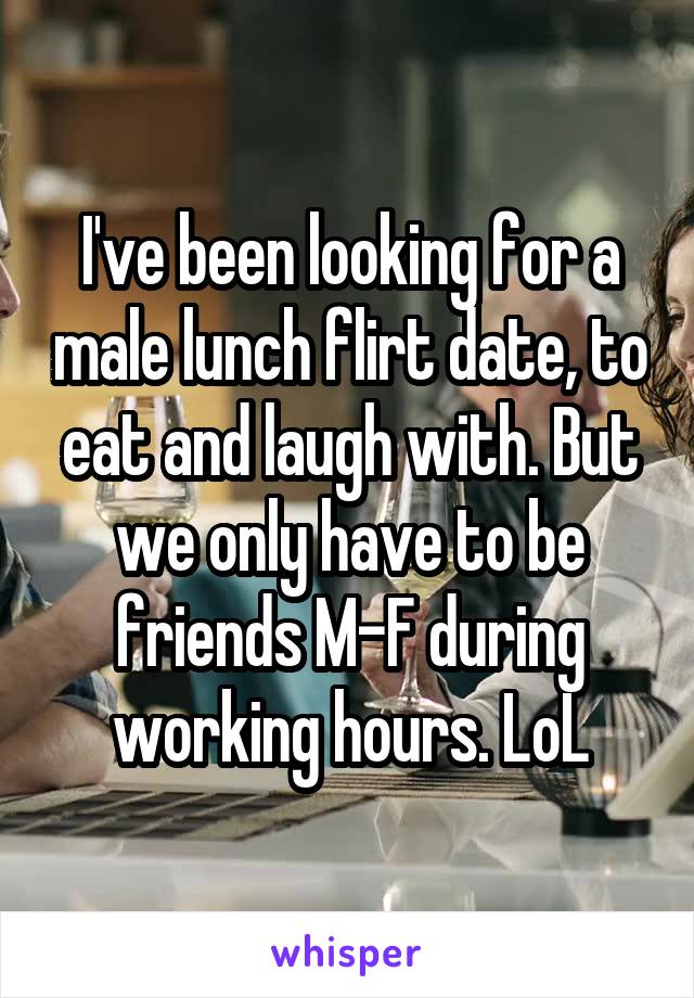 I've been looking for a male lunch flirt date, to eat and laugh with. But we only have to be friends M-F during working hours. LoL