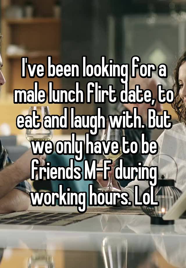 I've been looking for a male lunch flirt date, to eat and laugh with. But we only have to be friends M-F during working hours. LoL