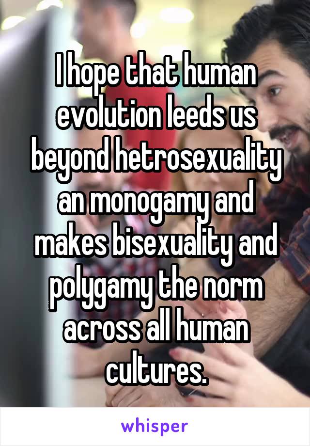 I hope that human evolution leeds us beyond hetrosexuality an monogamy and makes bisexuality and polygamy the norm across all human cultures.