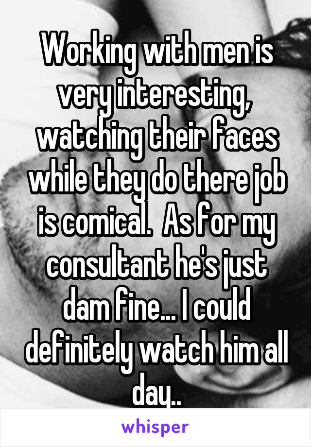 Working with men is very interesting,  watching their faces while they do there job is comical.  As for my consultant he's just dam fine... I could definitely watch him all day..