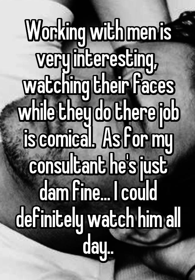 Working with men is very interesting,  watching their faces while they do there job is comical.  As for my consultant he's just dam fine... I could definitely watch him all day..