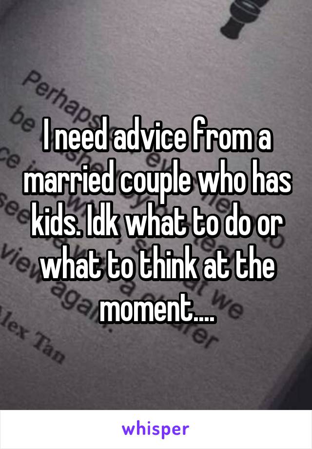 I need advice from a married couple who has kids. Idk what to do or what to think at the moment....