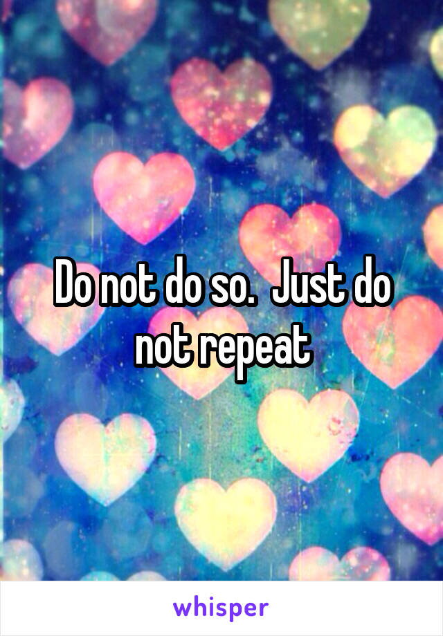 Do not do so.  Just do not repeat