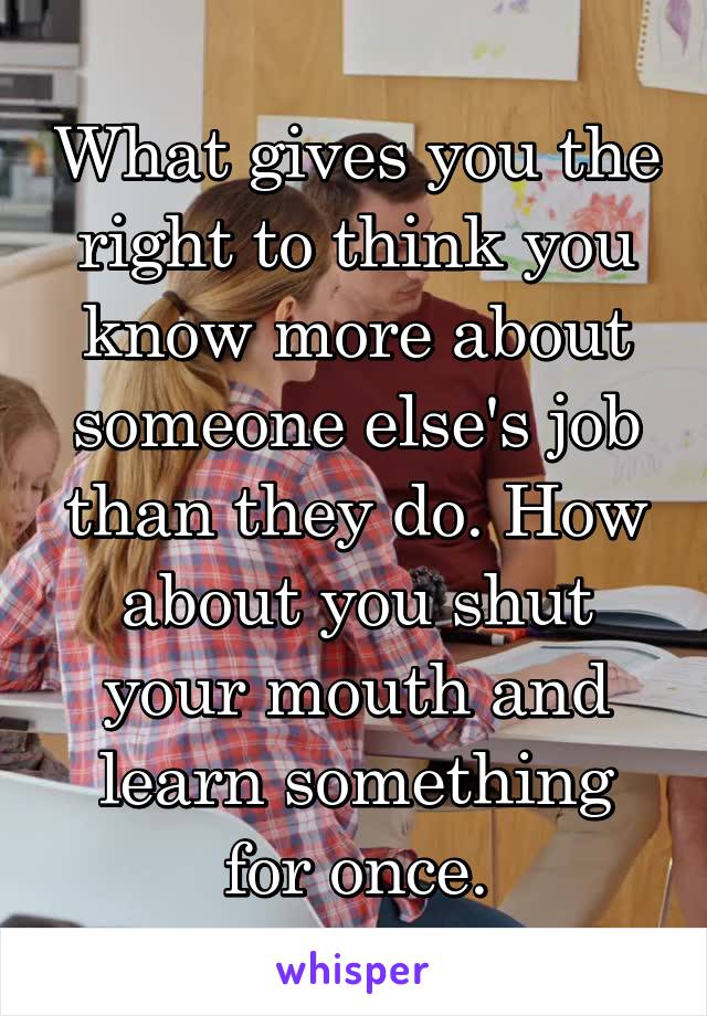 What gives you the right to think you know more about someone else's job than they do. How about you shut your mouth and learn something for once.