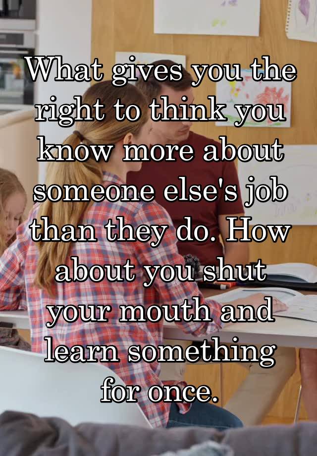 What gives you the right to think you know more about someone else's job than they do. How about you shut your mouth and learn something for once.