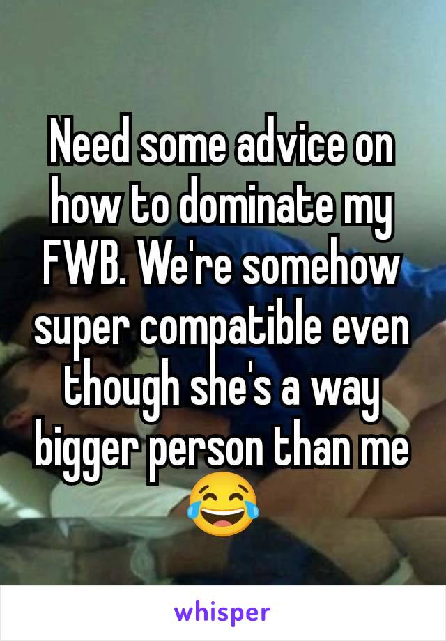 Need some advice on how to dominate my FWB. We're somehow super compatible even though she's a way bigger person than me 😂