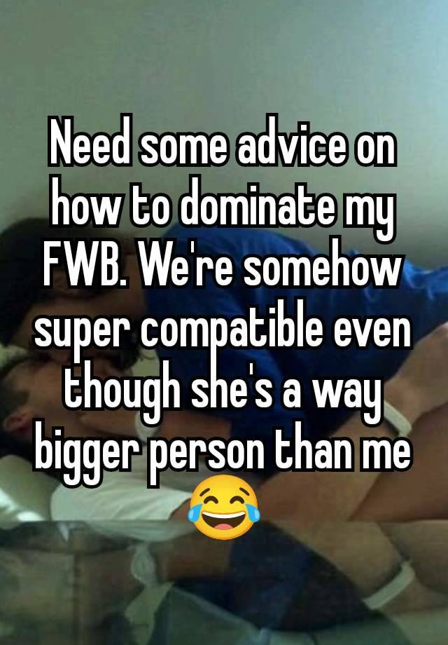 Need some advice on how to dominate my FWB. We're somehow super compatible even though she's a way bigger person than me 😂