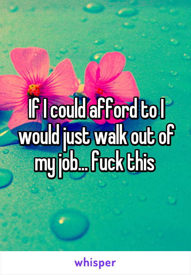 If I could afford to I would just walk out of my job... fuck this 